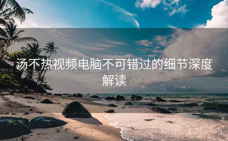 汤不热视频电脑不可错过的细节深度解读