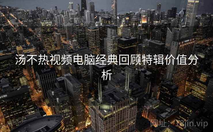 汤不热视频电脑经典回顾特辑价值分析