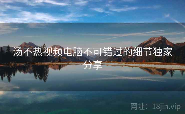 汤不热视频电脑不可错过的细节独家分享