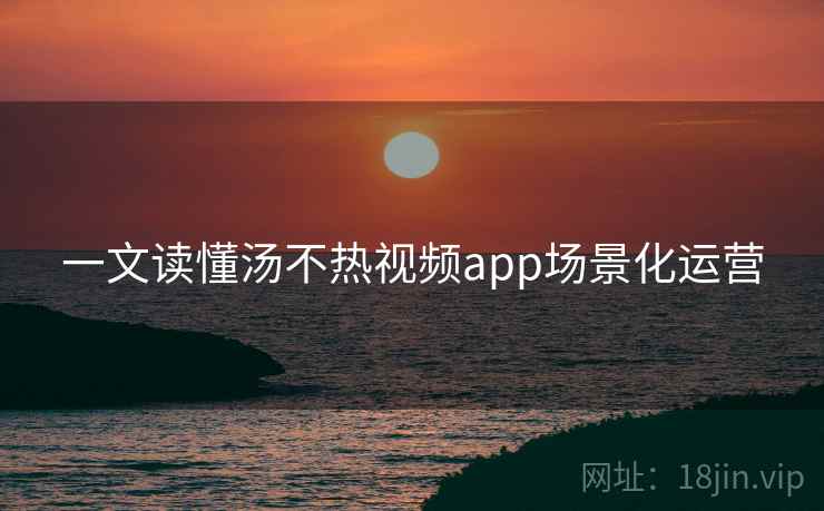 一文读懂汤不热视频app场景化运营