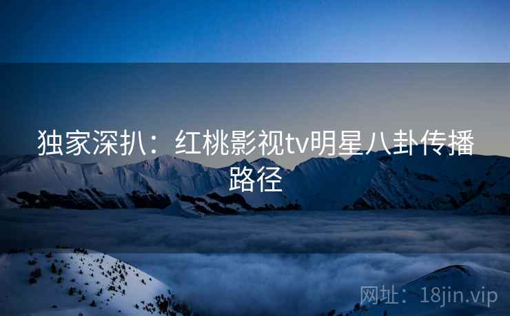 独家深扒:红桃影视tv明星八卦传播路径